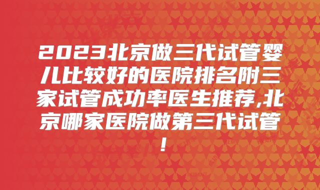 2023北京做三代试管婴儿比较好的医院排名附三家试管成功率医生推荐,北京哪家医院做第三代试管！