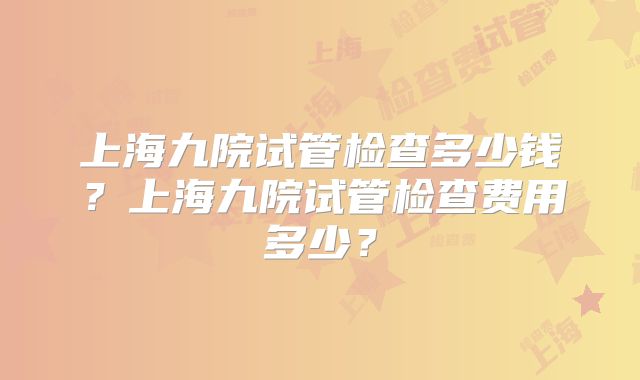 上海九院试管检查多少钱？上海九院试管检查费用多少？
