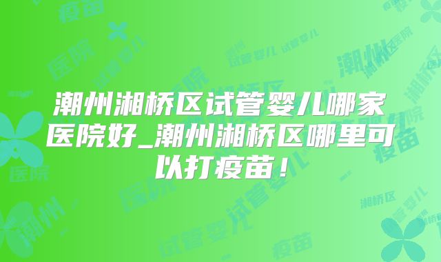 潮州湘桥区试管婴儿哪家医院好_潮州湘桥区哪里可以打疫苗！