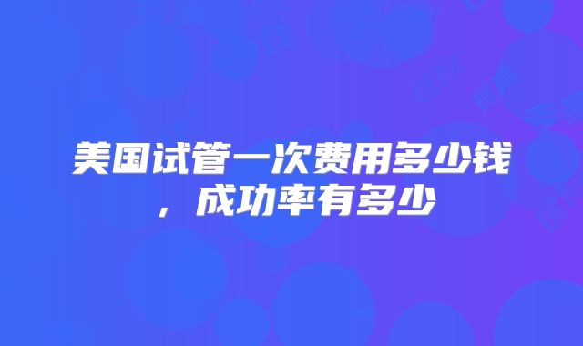 美国试管一次费用多少钱,成功率有多少