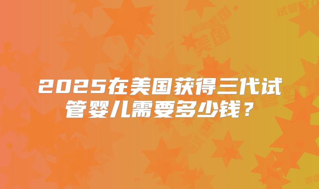 2025在美国获得三代试管婴儿需要多少钱？