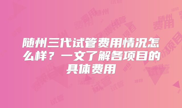 随州三代试管费用情况怎么样？一文了解各项目的具体费用