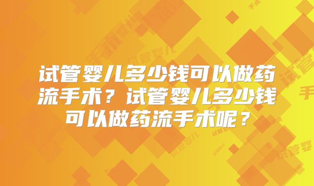 试管婴儿多少钱可以做药流手术？试管婴儿多少钱可以做药流手术呢？