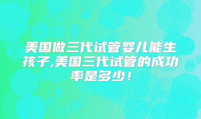 美国做三代试管婴儿能生孩子,美国三代试管的成功率是多少!