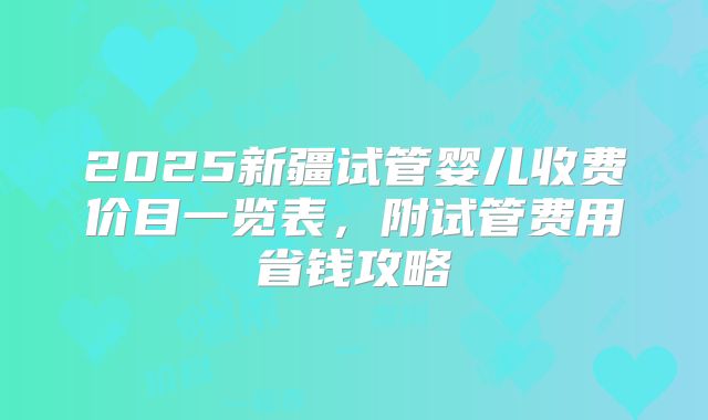 2025新疆试管婴儿收费价目一览表,附试管费用省钱攻略