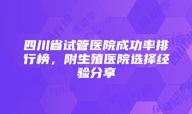 四川省试管医院成功率排行榜，附生殖医院选择经验分享