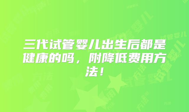 三代试管婴儿出生后都是健康的吗，附降低费用方法！