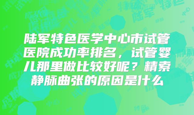 陆军特色医学中心市试管医院成功率排名，试管婴儿那里做比较好呢？精索静脉曲张的原因是什么
