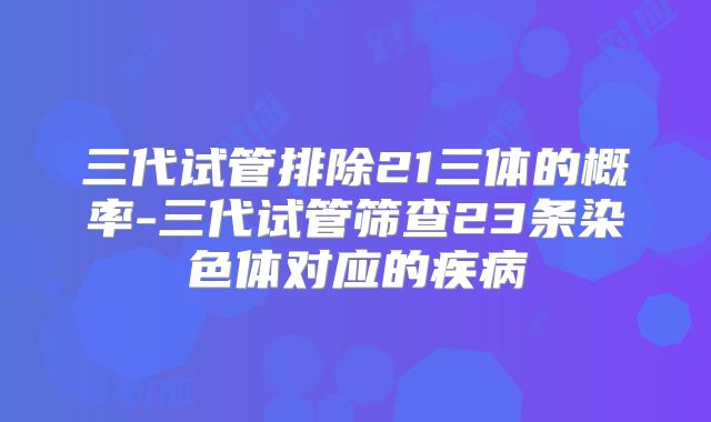 三代试管排除21三体的概率-三代试管筛查23条染色体对应的疾病