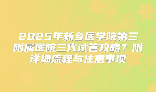 2025年新乡医学院第三附属医院三代试管攻略?附详细流程与注意事项