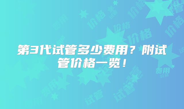 第3代试管多少费用？附试管价格一览！