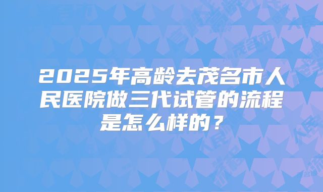 2025年高龄去茂名市人民医院做三代试管的流程是怎么样的?
