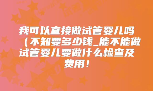 我可以直接做试管婴儿吗(不知要多少钱_能不能做试管婴儿要做什么检查及费用!