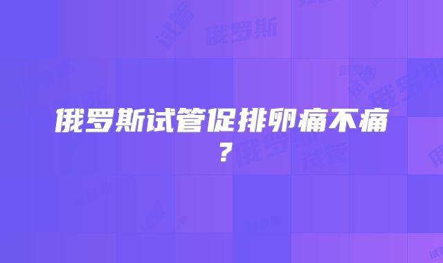 俄罗斯试管促排卵痛不痛？