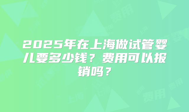 2025年在上海做试管婴儿要多少钱？费用可以报销吗？