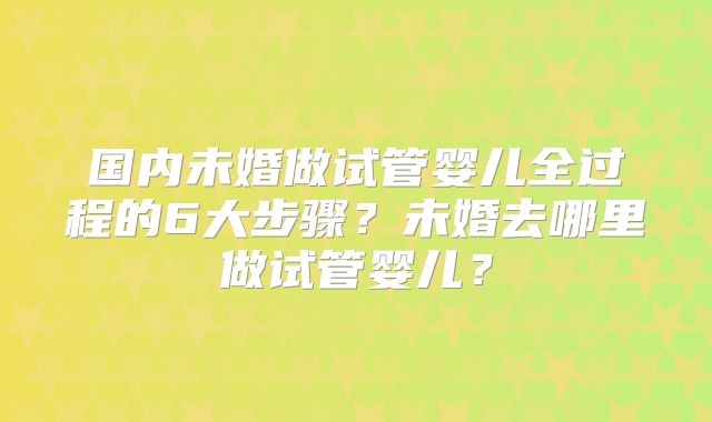 国内未婚做试管婴儿全过程的6大步骤?未婚去哪里做试管婴儿?
