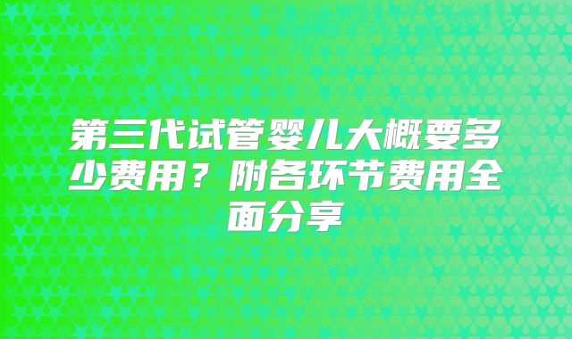 第三代试管婴儿大概要多少费用?附各环节费用全面分享