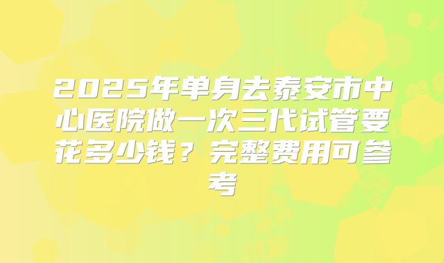 2025年单身去泰安市中心医院做一次三代试管要花多少钱?完整费用可参考