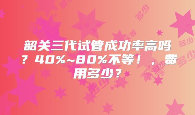 韶关三代试管成功率高吗？40%~80%不等！，费用多少？