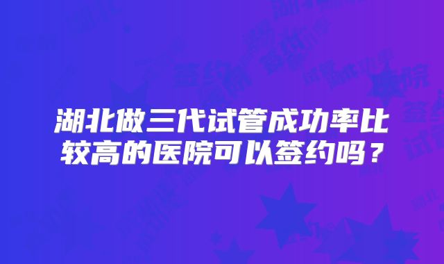 湖北做三代试管成功率比较高的医院可以签约吗？