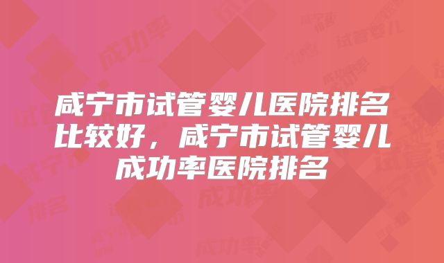 咸宁市试管婴儿医院排名比较好，咸宁市试管婴儿成功率医院排名