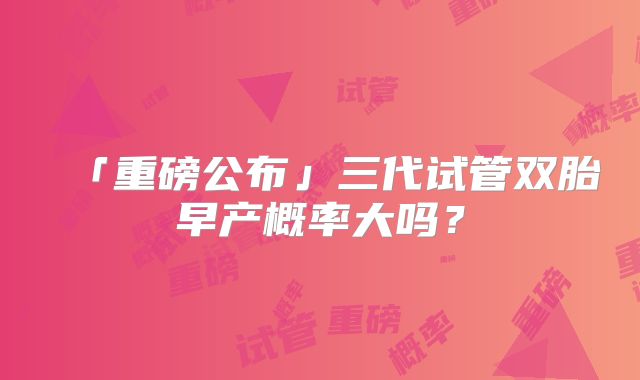 「重磅公布」三代试管双胎早产概率大吗?