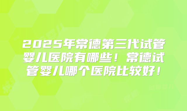 2025年常德第三代试管婴儿医院有哪些！常德试管婴儿哪个医院比较好！