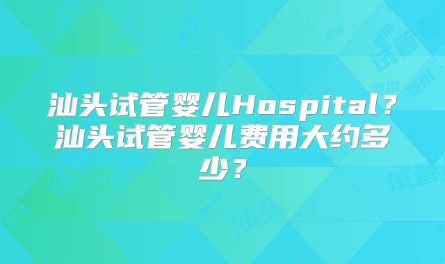汕头试管婴儿Hospital?汕头试管婴儿费用大约多少?