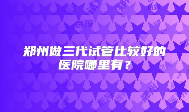 郑州做三代试管比较好的医院哪里有?