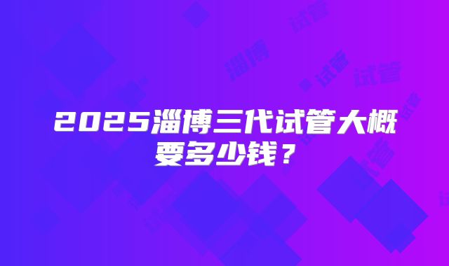 2025淄博三代试管大概要多少钱?