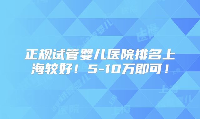 正规试管婴儿医院排名上海较好!5-10万即可!