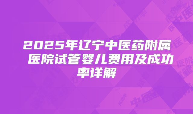 2025年辽宁中医药附属 医院试管婴儿费用及成功率详解
