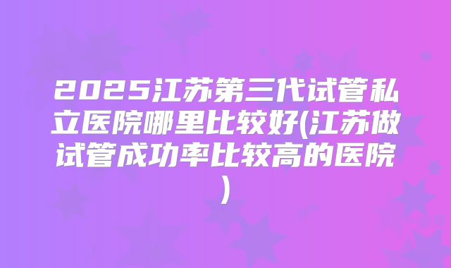 2025江苏第三代试管私立医院哪里比较好(江苏做试管成功率比较高的医院)