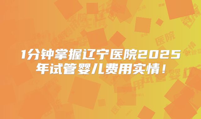 1分钟掌握辽宁医院2025年试管婴儿费用实情！