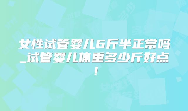 女性试管婴儿6斤半正常吗_试管婴儿体重多少斤好点！