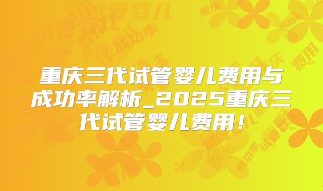 重庆三代试管婴儿费用与成功率解析_2025重庆三代试管婴儿费用！