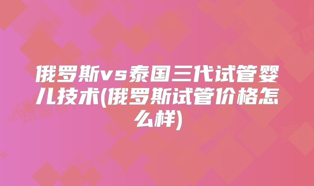 俄罗斯vs泰国三代试管婴儿技术(俄罗斯试管价格怎么样)