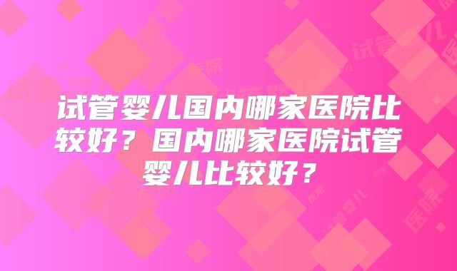 试管婴儿国内哪家医院比较好?国内哪家医院试管婴儿比较好?