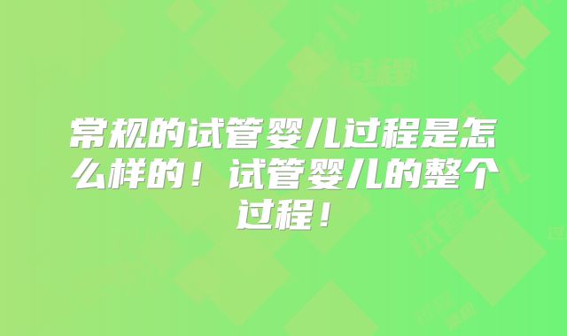 常规的试管婴儿过程是怎么样的！试管婴儿的整个过程！