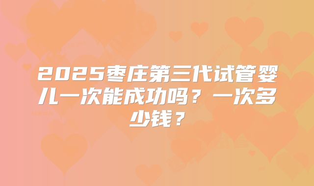 2025枣庄第三代试管婴儿一次能成功吗？一次多少钱？