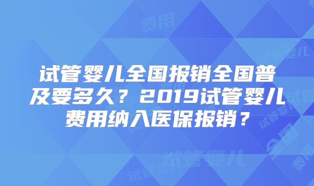 试管婴儿全国报销全国普及要多久？2019试管婴儿费用纳入医保报销？