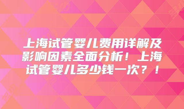 上海试管婴儿费用详解及影响因素全面分析!上海试管婴儿多少钱一次?!