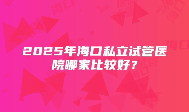 2025年海口私立试管医院哪家比较好?