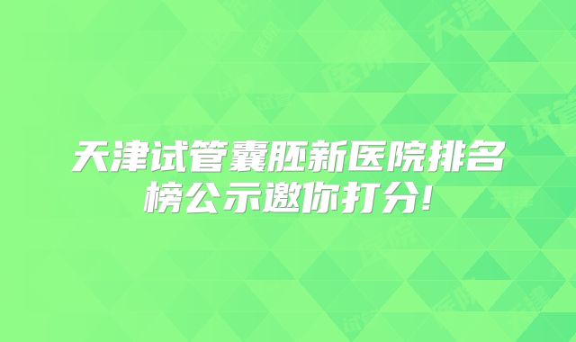 天津试管囊胚新医院排名榜公示邀你打分!