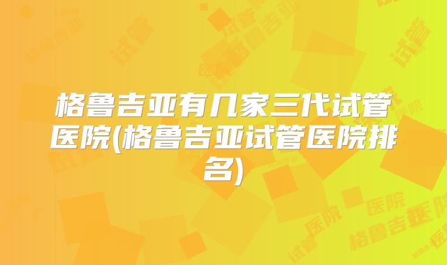 格鲁吉亚有几家三代试管医院(格鲁吉亚试管医院排名)