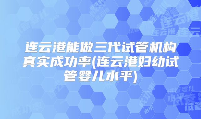 连云港能做三代试管机构真实成功率(连云港妇幼试管婴儿水平)