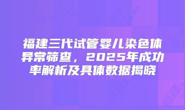 福建三代试管婴儿染色体异常筛查,2025年成功率解析及具体数据揭晓