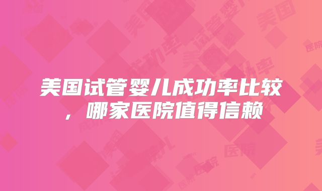 美国试管婴儿成功率比较，哪家医院值得信赖