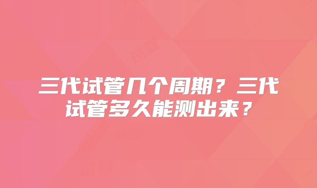 三代试管几个周期?三代试管多久能测出来?
