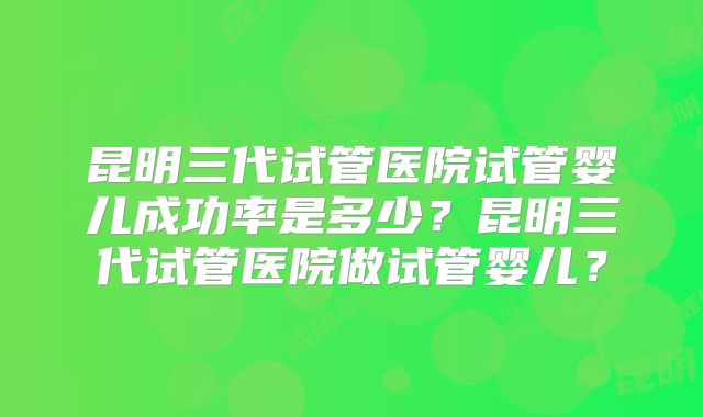 昆明三代试管医院试管婴儿成功率是多少？昆明三代试管医院做试管婴儿？
